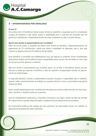 X – APOSENTADORIA POR INVALIDEZ
O que é?
De acordo com a Previdência Social, possui direito ao benefício o segurado que for considerado
incapaz de trabalhar e não esteja sujeito à reabilitação para o exercício de atividade que lhe
garanta a subsistência, independentemente de estar recebendo ou não o auxílio-doença.
Quem tem direito à aposentadoria por invalidez?
Além de outros casos, o portador de câncer terá direito ao benefício, independentemente do
pagamento de 12 contribuições, desde que tenha a qualidade de segurado, isto é, que seja
inscrito no Regime Geral de Previdência Social (INSS).
Esse benefício é concedido aos trabalhadores que, por doença ou acidente, forem considerados
pela perícia médica da Previdência Social incapacitados para exercer sua atividade ou outro tipo
de serviço que lhes garanta o sustento.
Não tem direito à aposentadoria por invalidez quem, ao se filiar à Previdência Social, já tiver
doença ou lesão que geraria o benefício, a não ser quando a incapacidade resultar no agravamento da enfermidade.
O segurado perderá o direito à aposentadoria quando recuperar a capacidade para o trabalho,
quando voltar voluntariamente ao trabalho ou quando solicitar e tiver a concordância da perícia
médica do INSS.
Quem recebe aposentadoria por invalidez tem de passar por perícia médica de dois em dois anos;
caso contrário, o benefício pode ser suspenso.
Para os trabalhadores autônomos, o benefício começará a ser pago a partir da data da entrada
do requerimento, quando requerido após o trigésimo dia do afastamento da atividade.
Os funcionários públicos são regidos por leis especiais. As informações devem ser obtidas no
departamento pessoal de cada repartição.

22
Copyright Hospital A.C. Camargo – Fundação Antonio Prudente
Lino José Rodriques Alves et al

 