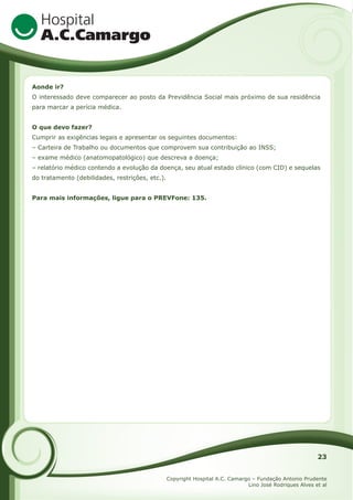 Aonde ir?
O interessado deve comparecer ao posto da Previdência Social mais próximo de sua residência
para marcar a perícia médica.
O que devo fazer?
Cumprir as exigências legais e apresentar os seguintes documentos:
– Carteira de Trabalho ou documentos que comprovem sua contribuição ao INSS;
– exame médico (anatomopatológico) que descreva a doença;
– relatório médico contendo a evolução da doença, seu atual estado clínico (com CID) e sequelas
do tratamento (debilidades, restrições, etc.).
Para mais informações, ligue para o PREVFone: 135.

23
Copyright Hospital A.C. Camargo – Fundação Antonio Prudente
Lino José Rodriques Alves et al

 