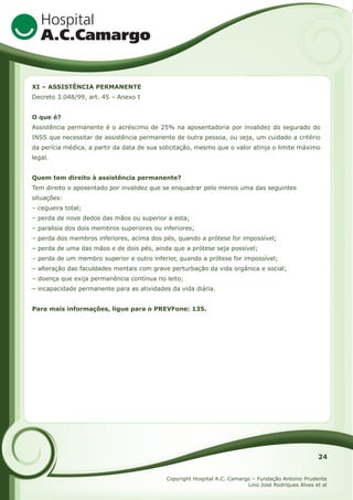 XI – ASSISTÊNCIA PERMANENTE
Decreto 3.048/99, art. 45 – Anexo I
O que é?
Assistência permanente é o acréscimo de 25% na aposentadoria por invalidez do segurado do
INSS que necessitar de assistência permanente de outra pessoa, ou seja, um cuidado a critério
da perícia médica, a partir da data de sua solicitação, mesmo que o valor atinja o limite máximo
legal.
Quem tem direito à assistência permanente?
Tem direito o aposentado por invalidez que se enquadrar pelo menos uma das seguintes
situações:
– cegueira total;
– perda de nove dedos das mãos ou superior a esta;
– paralisia dos dois membros superiores ou inferiores;
– perda dos membros inferiores, acima dos pés, quando a prótese for impossível;
– perda de uma das mãos e de dois pés, ainda que a prótese seja possível;
– perda de um membro superior e outro inferior, quando a prótese for impossível;
– alteração das faculdades mentais com grave perturbação da vida orgânica e social;
– doença que exija permanência contínua no leito;
– incapacidade permanente para as atividades da vida diária.
Para mais informações, ligue para o PREVFone: 135.

24
Copyright Hospital A.C. Camargo – Fundação Antonio Prudente
Lino José Rodriques Alves et al

 