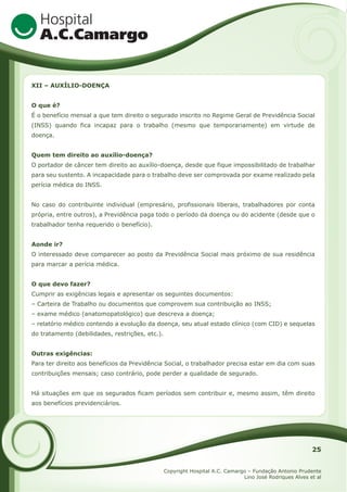 XII – AUXÍLIO-DOENÇA
O que é?
É o benefício mensal a que tem direito o segurado inscrito no Regime Geral de Previdência Social
(INSS) quando fica incapaz para o trabalho (mesmo que temporariamente) em virtude de
doença.
Quem tem direito ao auxílio-doença?
O portador de câncer tem direito ao auxílio-doença, desde que fique impossibilitado de trabalhar
para seu sustento. A incapacidade para o trabalho deve ser comprovada por exame realizado pela
perícia médica do INSS.
No caso do contribuinte individual (empresário, profissionais liberais, trabalhadores por conta
própria, entre outros), a Previdência paga todo o período da doença ou do acidente (desde que o
trabalhador tenha requerido o benefício).
Aonde ir?
O interessado deve comparecer ao posto da Previdência Social mais próximo de sua residência
para marcar a perícia médica.
O que devo fazer?
Cumprir as exigências legais e apresentar os seguintes documentos:
– Carteira de Trabalho ou documentos que comprovem sua contribuição ao INSS;
– exame médico (anatomopatológico) que descreva a doença;
– relatório médico contendo a evolução da doença, seu atual estado clínico (com CID) e sequelas
do tratamento (debilidades, restrições, etc.).
Outras exigências:
Para ter direito aos benefícios da Previdência Social, o trabalhador precisa estar em dia com suas
contribuições mensais; caso contrário, pode perder a qualidade de segurado.
Há situações em que os segurados ficam períodos sem contribuir e, mesmo assim, têm direito
aos benefícios previdenciários.

25
Copyright Hospital A.C. Camargo – Fundação Antonio Prudente
Lino José Rodriques Alves et al

 
