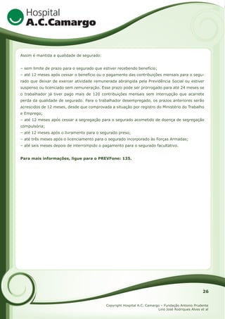 Assim é mantida a qualidade de segurado:
– sem limite de prazo para o segurado que estiver recebendo benefício;
– até 12 meses após cessar o benefício ou o pagamento das contribuições mensais para o segurado que deixar de exercer atividade remunerada abrangida pela Previdência Social ou estiver
suspenso ou licenciado sem remuneração. Esse prazo pode ser prorrogado para até 24 meses se
o trabalhador já tiver pago mais de 120 contribuições mensais sem interrupção que acarrete
perda da qualidade de segurado. Para o trabalhador desempregado, os prazos anteriores serão
acrescidos de 12 meses, desde que comprovada a situação por registro do Ministério do Trabalho
e Emprego;
– até 12 meses após cessar a segregação para o segurado acometido de doença de segregação
compulsória;
– até 12 meses após o livramento para o segurado preso;
– até três meses após o licenciamento para o segurado incorporado às Forças Armadas;
– até seis meses depois de interrompido o pagamento para o segurado facultativo.
Para mais informações, ligue para o PREVFone: 135.

26
Copyright Hospital A.C. Camargo – Fundação Antonio Prudente
Lino José Rodriques Alves et al

 