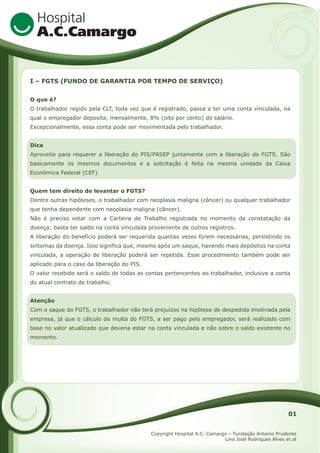 I – FGTS (FUNDO DE GARANTIA POR TEMPO DE SERVIÇO)
O que é?
O trabalhador regido pela CLT, toda vez que é registrado, passa a ter uma conta vinculada, na
qual o empregador deposita, mensalmente, 8% (oito por cento) do salário.
Excepcionalmente, essa conta pode ser movimentada pelo trabalhador.
Dica
Aproveite para requerer a liberação do PIS/PASEP juntamente com a liberação do FGTS. São
basicamente os mesmos documentos e a solicitação é feita na mesma unidade da Caixa
Econômica Federal (CEF).
Quem tem direito de levantar o FGTS?
Dentre outras hipóteses, o trabalhador com neoplasia maligna (câncer) ou qualquer trabalhador
que tenha dependente com neoplasia maligna (câncer).
Não é preciso estar com a Carteira de Trabalho registrada no momento da constatação da
doença; basta ter saldo na conta vinculada proveniente de outros registros.
A liberação do benefício poderá ser requerida quantas vezes forem necessárias, persistindo os
sintomas da doença. Isso significa que, mesmo após um saque, havendo mais depósitos na conta
vinculada, a operação de liberação poderá ser repetida. Esse procedimento também pode ser
aplicado para o caso da liberação do PIS.
O valor recebido será o saldo de todas as contas pertencentes ao trabalhador, inclusive a conta
do atual contrato de trabalho.
Atenção
Com o saque do FGTS, o trabalhador não terá prejuízos na hipótese de despedida imotivada pela
empresa, já que o cálculo da multa do FGTS, a ser pago pelo empregador, será realizado com
base no valor atualizado que deveria estar na conta vinculada e não sobre o saldo existente no
momento.

01
Copyright Hospital A.C. Camargo – Fundação Antonio Prudente
Lino José Rodriques Alves et al

 
