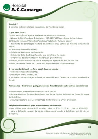 Aonde ir?
O benefício pode ser solicitado nas agências da Previdência Social.
O que devo fazer?
Cumprir as exigências legais e apresentar os seguintes documentos:
– Número de Identificação do Trabalhador – NIT (PIS/PASEP) ou número de inscrição do
Contribuinte Individual/Doméstico/Facultativo/Trabalhador Rural, se possuir;
– documento de identificação (Carteira de Identidade e/ou Carteira de Trabalho e Previdência
Social);
– Cadastro de Pessoa Física (CPF);
– Certidão de Nascimento ou Casamento;
– Certidão de Óbito do cônjuge falecido, se o beneficiário for viúvo;
– comprovante de rendimentos dos membros do grupo familiar;
– curatela, quando maior de 21 anos e incapaz para a prática dos atos da vida civil;
– tutela, no caso de menor de 21 anos filho de pais falecidos ou desaparecidos.
O representante legal (se for o caso) deve apresentar:
– Cadastro de Pessoa Física (CPF);
– procuração, tutela, curatela, etc.;
– documento de identificação (Carteira de Identidade e/ou Carteira de Trabalho e Previdência
Social).
Formulários – Retirar em qualquer posto da Previdência Social ou obter pela internet:
– Requerimento de Benefício Assistencial – Lei 8.742/93;
– Declaração sobre a Composição do Grupo e da Renda Familiar do Idoso e da Pessoa Portadora
de Deficiência;
– procuração (se for o caso), acompanhada de identificação e CPF do procurador.
Exigências cumulativas para o recebimento do benefício:
– para o idoso, idade mínima de 67 anos (art. 38 da Lei 8.742/93 c/c art. 1º da Lei 9.720/98);
– para o deficiente, parecer da perícia médica comprovando a deficiência (art. 20 da Lei
8.742/93);

28
Copyright Hospital A.C. Camargo – Fundação Antonio Prudente
Lino José Rodriques Alves et al

 