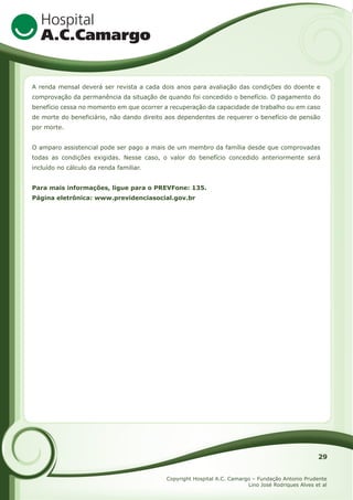 A renda mensal deverá ser revista a cada dois anos para avaliação das condições do doente e
comprovação da permanência da situação de quando foi concedido o benefício. O pagamento do
benefício cessa no momento em que ocorrer a recuperação da capacidade de trabalho ou em caso
de morte do beneficiário, não dando direito aos dependentes de requerer o benefício de pensão
por morte.
O amparo assistencial pode ser pago a mais de um membro da família desde que comprovadas
todas as condições exigidas. Nesse caso, o valor do benefício concedido anteriormente será
incluído no cálculo da renda familiar.
Para mais informações, ligue para o PREVFone: 135.
Página eletrônica: www.previdenciasocial.gov.br

29
Copyright Hospital A.C. Camargo – Fundação Antonio Prudente
Lino José Rodriques Alves et al

 