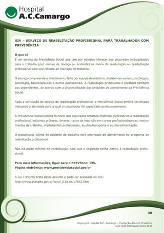 XIV – SERVIÇO DE REABILITAÇÃO PROFISSIONAL PARA TRABALHADOR COM
PREVIDÊNCIA
O que é?
É um serviço da Previdência Social que tem por objetivo oferecer aos segurados incapacitados
para o trabalho (por motivo de doença ou acidente) os meios de reeducação ou readaptação
profissional para seu retorno ao mercado de trabalho.
O serviço compreende o atendimento feito por equipe de médicos, assistentes sociais, psicólogos,
sociólogos, fisioterapeutas e outros profissionais. A reabilitação profissional é prestada também
aos dependentes, de acordo com a disponibilidade das unidades de atendimento da Previdência
Social.
Após a conclusão do serviço de reabilitação profissional, a Previdência Social emitirá certificado
indicando a atividade para a qual o trabalhador foi capacitado profissionalmente.
A Previdência Social poderá fornecer aos segurados recursos materiais necessários à reabilitação
profissional, incluindo próteses, órteses, taxas de inscrição em cursos profissionalizantes, instrumentos de trabalho, implementos profissionais, auxílio-transporte e auxílio-alimentação.
O trabalhador vítima de acidente de trabalho terá prioridade de atendimento no programa de
reabilitação profissional.
Não há prazo mínimo de contribuição para que o segurado tenha direito à reabilitação profissional.
Para mais informações, ligue para o PREVFone: 135.
Página eletrônica: www.previdenciasocial.gov.br
A Lei 7.853/89 trata deste assunto e pode ser acessada no link:
http://www.planalto.gov.br/ccivil_03/Leis/L7853.htm

30
Copyright Hospital A.C. Camargo – Fundação Antonio Prudente
Lino José Rodriques Alves et al

 