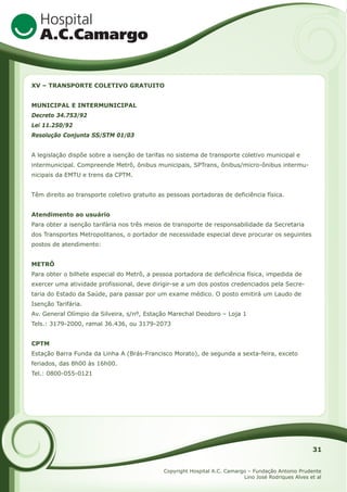 XV – TRANSPORTE COLETIVO GRATUITO
MUNICIPAL E INTERMUNICIPAL
Decreto 34.753/92
Lei 11.250/92
Resolução Conjunta SS/STM 01/03
A legislação dispõe sobre a isenção de tarifas no sistema de transporte coletivo municipal e
intermunicipal. Compreende Metrô, ônibus municipais, SPTrans, ônibus/micro-ônibus intermunicipais da EMTU e trens da CPTM.
Têm direito ao transporte coletivo gratuito as pessoas portadoras de deficiência física.
Atendimento ao usuário
Para obter a isenção tarifária nos três meios de transporte de responsabilidade da Secretaria
dos Transportes Metropolitanos, o portador de necessidade especial deve procurar os seguintes
postos de atendimento:
METRÔ
Para obter o bilhete especial do Metrô, a pessoa portadora de deficiência física, impedida de
exercer uma atividade profissional, deve dirigir-se a um dos postos credenciados pela Secretaria do Estado da Saúde, para passar por um exame médico. O posto emitirá um Laudo de
Isenção Tarifária.
Av. General Olímpio da Silveira, s/nº, Estação Marechal Deodoro – Loja 1
Tels.: 3179-2000, ramal 36.436, ou 3179-2073
CPTM
Estação Barra Funda da Linha A (Brás-Francisco Morato), de segunda a sexta-feira, exceto
feriados, das 8h00 às 16h00.
Tel.: 0800-055-0121

31
Copyright Hospital A.C. Camargo – Fundação Antonio Prudente
Lino José Rodriques Alves et al

 