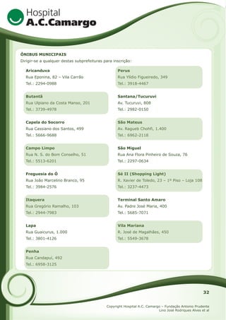 ÔNIBUS MUNICIPAIS
Dirigir-se a qualquer destas subprefeituras para inscrição:
Aricanduva

Perus

Rua Eponina, 82 – Vila Carrão

Rua Ylídio Figueiredo, 349

Tel.: 2294-0988

Tel.: 3918-4467

Butantã

Santana/Tucuruvi

Rua Ulpiano da Costa Manso, 201

Av. Tucuruvi, 808

Tel.: 3739-4978

Tel.: 2982-0150

Capela do Socorro

São Mateus

Rua Cassiano dos Santos, 499

Av. Ragueb Chohfi, 1.400

Tel.: 5666-9688

Tel.: 6962-2118

Campo Limpo

São Miguel

Rua N. S. do Bom Conselho, 51

Rua Ana Flora Pinheiro de Souza, 76

Tel.: 5513-6201

Tel.: 2297-0634

Freguesia do Ó

Sé II (Shopping Light)

Rua João Marcelino Branco, 95

R. Xavier de Toledo, 23 – 1º Piso – Loja 108

Tel.: 3984-2576

Tel.: 3237-4473

Itaquera

Terminal Santo Amaro

Rua Gregório Ramalho, 103

Av. Padre José Maria, 400

Tel.: 2944-7983

Tel.: 5685-7071

Lapa

Vila Mariana

Rua Guaicurus, 1.000

R. José de Magalhães, 450

Tel.: 3801-4126

Tel.: 5549-3678

Penha
Rua Candapuí, 492
Tel.: 6958-3125

32
Copyright Hospital A.C. Camargo – Fundação Antonio Prudente
Lino José Rodriques Alves et al

 