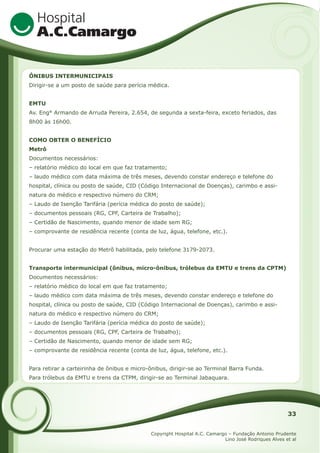 ÔNIBUS INTERMUNICIPAIS
Dirigir-se a um posto de saúde para perícia médica.
EMTU
Av. Eng° Armando de Arruda Pereira, 2.654, de segunda a sexta-feira, exceto feriados, das
8h00 às 16h00.
COMO OBTER O BENEFÍCIO
Metrô
Documentos necessários:
– relatório médico do local em que faz tratamento;
– laudo médico com data máxima de três meses, devendo constar endereço e telefone do
hospital, clínica ou posto de saúde, CID (Código Internacional de Doenças), carimbo e assinatura do médico e respectivo número do CRM;
– Laudo de Isenção Tarifária (perícia médica do posto de saúde);
– documentos pessoais (RG, CPF, Carteira de Trabalho);
– Certidão de Nascimento, quando menor de idade sem RG;
– comprovante de residência recente (conta de luz, água, telefone, etc.).
Procurar uma estação do Metrô habilitada, pelo telefone 3179-2073.
Transporte intermunicipal (ônibus, micro-ônibus, trólebus da EMTU e trens da CPTM)
Documentos necessários:
– relatório médico do local em que faz tratamento;
– laudo médico com data máxima de três meses, devendo constar endereço e telefone do
hospital, clínica ou posto de saúde, CID (Código Internacional de Doenças), carimbo e assinatura do médico e respectivo número do CRM;
– Laudo de Isenção Tarifária (perícia médica do posto de saúde);
– documentos pessoais (RG, CPF, Carteira de Trabalho);
– Certidão de Nascimento, quando menor de idade sem RG;
– comprovante de residência recente (conta de luz, água, telefone, etc.).
Para retirar a carteirinha de ônibus e micro-ônibus, dirigir-se ao Terminal Barra Funda.
Para trólebus da EMTU e trens da CTPM, dirigir-se ao Terminal Jabaquara.

33
Copyright Hospital A.C. Camargo – Fundação Antonio Prudente
Lino José Rodriques Alves et al

 