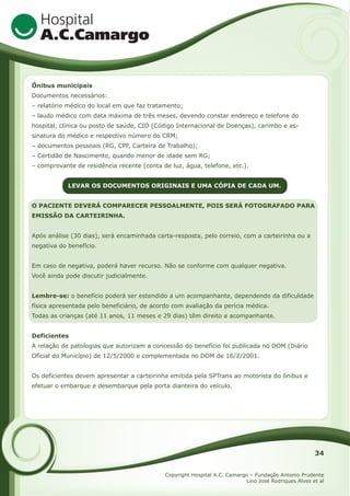 Ônibus municipais
Documentos necessários:
– relatório médico do local em que faz tratamento;
– laudo médico com data máxima de três meses, devendo constar endereço e telefone do
hospital, clínica ou posto de saúde, CID (Código Internacional de Doenças), carimbo e assinatura do médico e respectivo número do CRM;
– documentos pessoais (RG, CPF, Carteira de Trabalho);
– Certidão de Nascimento, quando menor de idade sem RG;
– comprovante de residência recente (conta de luz, água, telefone, etc.).
LEVAR OS DOCUMENTOS ORIGINAIS E UMA CÓPIA DE CADA UM.
O PACIENTE DEVERÁ COMPARECER PESSOALMENTE, POIS SERÁ FOTOGRAFADO PARA
EMISSÃO DA CARTEIRINHA.
Após análise (30 dias), será encaminhada carta-resposta, pelo correio, com a carteirinha ou a
negativa do benefício.
Em caso de negativa, poderá haver recurso. Não se conforme com qualquer negativa.
Você ainda pode discutir judicialmente.
Lembre-se: o benefício poderá ser estendido a um acompanhante, dependendo da dificuldade
física apresentada pelo beneficiário, de acordo com avaliação da perícia médica.
Todas as crianças (até 11 anos, 11 meses e 29 dias) têm direito a acompanhante.
Deficientes
A relação de patologias que autorizam a concessão do benefício foi publicada no DOM (Diário
Oficial do Município) de 12/5/2000 e complementada no DOM de 16/2/2001.
Os deficientes devem apresentar a carteirinha emitida pela SPTrans ao motorista do ônibus e
efetuar o embarque e desembarque pela porta dianteira do veículo.

34
Copyright Hospital A.C. Camargo – Fundação Antonio Prudente
Lino José Rodriques Alves et al

 