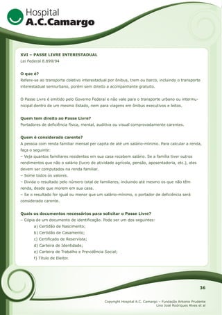 XVI – PASSE LIVRE INTERESTADUAL
Lei Federal 8.899/94
O que é?
Refere-se ao transporte coletivo interestadual por ônibus, trem ou barco, incluindo o transporte
interestadual semiurbano, porém sem direito a acompanhante gratuito.
O Passe Livre é emitido pelo Governo Federal e não vale para o transporte urbano ou intermunicipal dentro de um mesmo Estado, nem para viagens em ônibus executivos e leitos.
Quem tem direito ao Passe Livre?
Portadores de deficiência física, mental, auditiva ou visual comprovadamente carentes.
Quem é considerado carente?
A pessoa com renda familiar mensal per capita de até um salário-mínimo. Para calcular a renda,
faça o seguinte:
– Veja quantos familiares residentes em sua casa recebem salário. Se a família tiver outros
rendimentos que não o salário (lucro de atividade agrícola, pensão, aposentadoria, etc.), eles
devem ser computados na renda familiar.
– Some todos os valores.
– Divida o resultado pelo número total de familiares, incluindo até mesmo os que não têm
renda, desde que morem em sua casa.
– Se o resultado for igual ou menor que um salário-mínimo, o portador de deficiência será
considerado carente.
Quais os documentos necessários para solicitar o Passe Livre?
– Cópia de um documento de identificação. Pode ser um dos seguintes:
a) Certidão de Nascimento;
b) Certidão de Casamento;
c) Certificado de Reservista;
d) Carteira de Identidade;
e) Carteira de Trabalho e Previdência Social;
f) Título de Eleitor.

36
Copyright Hospital A.C. Camargo – Fundação Antonio Prudente
Lino José Rodriques Alves et al

 