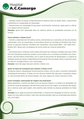 – Atestado (laudo) da equipe multiprofissional do Sistema Único de Saúde (SUS), comprovando
a deficiência ou incapacidade do interessado.
– Requerimento com declaração de que possui renda familiar mensal per capita igual ou inferior
a um salário-mínimo nacional.
Atenção: Quem fizer declaração falsa de carência sofrerá as penalidades previstas em lei
(crime).
Como solicitar o Passe Livre?
– Fazendo o download dos formulários acima, preenchendo-os e anexando um dos documentos
relacionados. Uma vez preenchidos, os formulários devem ser enviados ao Ministério dos Transportes no seguinte endereço: Ministério dos Transportes, Caixa Postal 9800 – CEP 70001-970 –
Brasília (DF). Nesse caso, as despesas de correio serão por conta do beneficiário.
Ou:
– Escrevendo para o endereço acima citado informando seu endereço completo para que o Ministério dos Transportes possa lhe remeter o kit do Passe Livre. A remessa ao Ministério dos Transportes, dos formulários preenchidos, com a cópia do documento de identificação e o original do
atestado (laudo) da equipe multiprofissional do Sistema Único de Saúde (SUS), é gratuita e deve
ser feita em envelope branco, com o porte pago.
Atenção: Você não paga nada para solicitar o Passe Livre.
Quais os tipos de transporte que aceitam o Passe Livre?
Transporte coletivo interestadual convencional por ônibus, trem ou barco, incluindo o transporte
interestadual semiurbano. O Passe Livre do Governo Federal não vale para o transporte urbano
ou intermunicipal dentro do mesmo Estado, nem para viagens em ônibus executivo e leito.
Como conseguir autorização de viagem nas empresas?
Basta apresentar a carteira do Passe Livre do Governo Federal e a Carteira de Identidade nos
pontos de venda de passagens, até três horas antes do início da viagem. As empresas são obrigadas a reservar, para cada viagem, dois assentos para atender as pessoas portadoras do Passe
Livre.
Atenção: Se as vagas já estiverem preenchidas, a empresa tem obrigação de reservar sua passagem em outra data ou horário. Caso você não seja atendido, faça sua reclamação pelo telefone
(61) 3315-8035.

37
Copyright Hospital A.C. Camargo – Fundação Antonio Prudente
Lino José Rodriques Alves et al

 