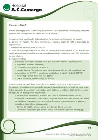 O que devo fazer?
Solicite a liberação do FGTS em qualquer agência da Caixa Econômica Federal (CEF), mediante
apresentação dos seguintes documentos (cópia e original):
1. documento de identificação do beneficiário e de seu dependente (quando for o caso);
2. Carteira de Trabalho (fls., foto, identificação, registros, opção do FGTS e declaração de
dependência);
3. comprovante de inscrição no PIS/PASEP;
4. laudo histopatológico (estudo em nível microscópico de lesões orgânicas) ou anatomopatológico (estudo das alterações no organismo pela patologia), conforme o caso (é fornecido pelo
serviço médico);
5. atestado médico;
O atestado médico terá validade de 30 dias e deverá conter os seguintes dados:
– diagnóstico expresso da doença;
– CID (Código Internacional de Doenças);
– menção da frase “Entendemos que o paciente supra referido está enquadrado nas
exigências da Lei 8.922/94, que alterou a redação do artigo 20, da Lei 8.036/90”;
– atual estágio clínico da doença e do doente;
– CRM e assinatura, sobre carimbo, do médico.
6. comprovação da condição de dependência do portador da doença, quando for caso.
No caso de necessidade de comprovação do grau de dependência entre o titular da conta vinculada e o portador de neoplasia (veja a seguir quem pode ser considerado dependente), apresentar cópia de um dos seguintes documentos:
– declaração de dependência expedida pelo INSS (é o documento mais fácil de
comprovar a dependência). Para obtê-la, dirigir-se ao posto do INSS, munido da Carteira
de Trabalho e dos documentos de identificação própria e do dependente, e solicitar a
inclusão da dependência dessa pessoa;
– Carteira de Trabalho em que conste a declaração de dependência;
– Certidão de Nascimento (em caso de filhos) ou Casamento (no caso de cônjuge);

02
Copyright Hospital A.C. Camargo – Fundação Antonio Prudente
Lino José Rodriques Alves et al

 