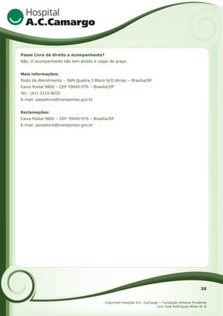 Passe Livre dá direito a acompanhante?
Não. O acompanhante não tem direito a viajar de graça.
Mais informações:
Posto de Atendimento – SAN Quadra 3 Bloco N/O térreo – Brasília/DF
Caixa Postal 9800 – CEP 70040-976 – Brasília/DF
Tel.: (61) 3315-8035
E-mail: passelivre@transportes.gov.br
Reclamações:
Caixa Postal 9800 – CEP 70040-976 – Brasília/DF
E-mail: passelivre@transportes.gov.br

38
Copyright Hospital A.C. Camargo – Fundação Antonio Prudente
Lino José Rodriques Alves et al

 