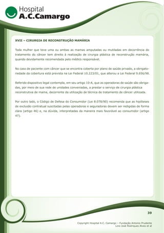 XVII – CIRURGIA DE RECONSTRUÇÃO MAMÁRIA
Toda mulher que teve uma ou ambas as mamas amputadas ou mutiladas em decorrência do
tratamento do câncer tem direito à realização de cirurgia plástica de reconstrução mamária,
quando devidamente recomendada pelo médico responsável.
No caso de paciente com câncer que se encontra coberta por plano de saúde privado, a obrigatoriedade da cobertura está prevista na Lei Federal 10.223/01, que alterou a Lei Federal 9.656/98.
Referido dispositivo legal contempla, em seu artigo 10-A, que as operadoras de saúde são obrigadas, por meio de sua rede de unidades conveniadas, a prestar o serviço de cirurgia plástica
reconstrutiva de mama, decorrente da utilização de técnica de tratamento de câncer utilizada.
Por outro lado, o Código de Defesa do Consumidor (Lei 8.078/90) recomenda que as hipóteses
de exclusão contratual suscitadas pelas operadoras e seguradoras devem ser redigidas de forma
clara (artigo 46) e, na dúvida, interpretadas da maneira mais favorável ao consumidor (artigo
47).

39
Copyright Hospital A.C. Camargo – Fundação Antonio Prudente
Lino José Rodriques Alves et al

 