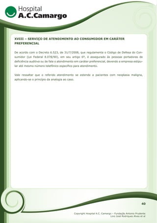 XVIII – SERVIÇO DE ATENDIMENTO AO CONSUMIDOR EM CARÁTER
PREFERENCIAL
De acordo com o Decreto 6.523, de 31/7/2008, que regulamenta o Código de Defesa do Consumidor (Lei Federal 8.078/90), em seu artigo 6º, é assegurado às pessoas portadoras de
deficiência auditiva ou de fala o atendimento em caráter preferencial, devendo a empresa estipular até mesmo número telefônico específico para atendimento.
Vale ressaltar que o referido atendimento se estende a pacientes com neoplasia maligna,
aplicando-se o princípio da analogia ao caso.

40
Copyright Hospital A.C. Camargo – Fundação Antonio Prudente
Lino José Rodriques Alves et al

 