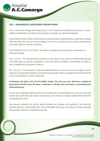 XIX – ANDAMENTO JUDICIÁRIO PRIORITÁRIO
Com a reforma do Código de Processo Civil, a Lei foi alterada no sentido de reconhecer a necessidade de andamento prioritário dos processos na Justiça, em algumas hipóteses.
A abrangência incluiu todos os processos em âmbito judicial e administrativo, ainda que iniciados
antes de 2003 (ano em que o Novo Código Civil entrou em vigor), de que façam parte pessoas
com idade igual ou superior a 65 anos.
A Lei Federal 10.173, de 9/1/2001, que alterou o Código de Processo Civil, acrescentou os
seguintes artigos:
“Art. 1.211-A – Os procedimentos judiciais em que figure como parte ou interveniente pessoa
com idade igual ou superior a sessenta e cinco anos terão prioridade na tramitação de todos os
atos e diligências em qualquer instância.
Art. 1.211-B – O interessado na obtenção desse benefício, juntando prova de sua idade, deverá
requerê-lo à autoridade judiciária competente para decidir o feito, que determinará ao cartório do
juízo as providências a serem cumpridas”.
O Estatuto do Idoso (Lei 10.741/2003, artigo 71), por sua vez, diminuiu a idade do
gozo desse direito para 60 anos e estendeu o direito aos processos e procedimentos
administrativos.
É certo que a alteração legislativa tem como fundamento a possibilidade de o autor de uma ação
judicial ser beneficiado pela rapidez do processo, em virtude da situação desfavorável referente
à expectativa de vida.
Uma pessoa portadora de câncer, pelos princípios da analogia, da equidade e da isonomia,
também deve ser contemplada com maior celeridade da Justiça, com base na mesma situação
desfavorável referente à expectativa de vida.

41
Copyright Hospital A.C. Camargo – Fundação Antonio Prudente
Lino José Rodriques Alves et al

 