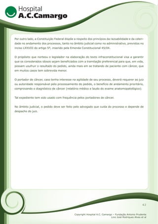 Por outro lado, a Constituição Federal dispõe a respeito dos princípios da razoabilidade e da celeridade no andamento dos processos, tanto no âmbito judicial como no administrativo, previstos no
inciso LXXVIII do artigo 5º, inserido pela Emenda Constitucional 45/04.
O propósito que norteou o legislador na elaboração do texto infraconstitucional visa a garantir
que os considerados idosos sejam beneficiados com a tramitação preferencial para que, em vida,
possam usufruir o resultado do pedido, ainda mais em se tratando de paciente com câncer, que
em muitos casos tem sobrevida menor.
O portador de câncer, caso tenha interesse na agilidade de seu processo, deverá requerer ao juiz
ou autoridade responsável pelo processamento do pedido, o benefício de andamento prioritário,
comprovando o diagnóstico de câncer (relatório médico e laudo do exame anatomopatológico).
Tal expediente tem sido usado com frequência pelos portadores de câncer.
No âmbito judicial, o pedido deve ser feito pelo advogado que cuida do processo e depende de
despacho do juiz.

42
Copyright Hospital A.C. Camargo – Fundação Antonio Prudente
Lino José Rodriques Alves et al

 