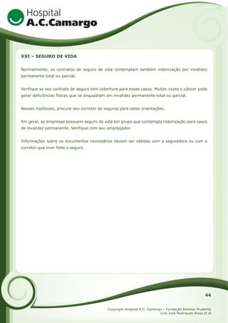 XXI – SEGURO DE VIDA
Normalmente, os contratos de seguro de vida contemplam também indenização por invalidez
permanente total ou parcial.
Verifique se seu contrato de seguro tem cobertura para esses casos. Muitas vezes o câncer pode
gerar deficiências físicas que se enquadram em invalidez permanente total ou parcial.
Nessas hipóteses, procure seu corretor de seguros para obter orientações.
Em geral, as empresas possuem seguro de vida em grupo que contempla indenização para casos
de invalidez permanente. Verifique com seu empregador.
Informações sobre os documentos necessários devem ser obtidas com a seguradora ou com o
corretor que tiver feito o seguro.

44
Copyright Hospital A.C. Camargo – Fundação Antonio Prudente
Lino José Rodriques Alves et al

 