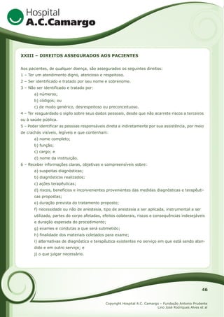 XXIII – DIREITOS ASSEGURADOS AOS PACIENTES
Aos pacientes, de qualquer doença, são assegurados os seguintes direitos:
1 – Ter um atendimento digno, atencioso e respeitoso.
2 – Ser identificado e tratado por seu nome e sobrenome.
3 – Não ser identificado e tratado por:
a) números;
b) códigos; ou
c) de modo genérico, desrespeitoso ou preconceituoso.
4 – Ter resguardado o sigilo sobre seus dados pessoais, desde que não acarrete riscos a terceiros
ou à saúde pública.
5 – Poder identificar as pessoas responsáveis direta e indiretamente por sua assistência, por meio
de crachás visíveis, legíveis e que contenham:
a) nome completo;
b) função;
c) cargo; e
d) nome da instituição.
6 – Receber informações claras, objetivas e compreensíveis sobre:
a) suspeitas diagnósticas;
b) diagnósticos realizados;
c) ações terapêuticas;
d) riscos, benefícios e inconvenientes provenientes das medidas diagnósticas e terapêuticas propostas;
e) duração prevista do tratamento proposto;
f) necessidade ou não de anestesia, tipo de anestesia a ser aplicada, instrumental a ser
utilizado, partes do corpo afetadas, efeitos colaterais, riscos e consequências indesejáveis
e duração esperada do procedimento;
g) exames e condutas a que será submetido;
h) finalidade dos materiais coletados para exame;
i) alternativas de diagnóstico e terapêutica existentes no serviço em que está sendo atendido e em outro serviço; e
j) o que julgar necessário.

46
Copyright Hospital A.C. Camargo – Fundação Antonio Prudente
Lino José Rodriques Alves et al

 