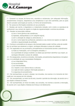 7 – Consentir ou recusar, de forma livre, voluntária e esclarecida, com adequada informação,
procedimentos cirúrgicos, diagnósticos e/ou terapêuticos a que será submetido, para os quais
deverá conceder autorização por escrito, no Termo de Consentimento.
8 – Ter acesso às informações existentes em seu prontuário.
9 – Receber, por escrito, o diagnóstico e o tratamento indicado, com o nome e a assinatura do
profissional e seu número de registro no órgão de regulamentação e controle da profissão.
10 – Receber as prescrições médicas:
a) com o nome genérico das substâncias;
b) digitadas, datilografadas ou em caligrafia legível;
c) sem a utilização de códigos ou abreviaturas; e
d) com o nome legível do profissional, assinatura e seu número de registro no órgão de
controle e regulamentação da profissão.
11 – Conhecer a procedência do sangue e dos hemoderivados e poder verificar, antes de recebêlos, os carimbos que atestaram a origem, sorologias efetuadas e prazos de validade.
12 – Ter registrados em seu prontuário, principalmente se inconsciente durante o atendimento:
a) todas as medicações, com as dosagens utilizadas; e
b) a quantidade de sangue recebida e os dados que permitam identificar sua origem, as
sorologias efetuadas e prazos de validade.
13 – Ter assegurados, durante as consultas, internações, procedimentos diagnósticos e terapêuticos, e na satisfação de suas necessidades fisiológicas:
a) sua integridade física;
b) sua privacidade;
c) sua individualidade;
d) o respeito a seus valores éticos e culturais;
e) o sigilo de toda e qualquer informação pessoal; e
f) a segurança do procedimento.
14 – Ser acompanhado, se assim o desejar, nas consultas, nos exames e no momento da internação por uma pessoa por ele indicada.
15 – Ser acompanhado, se maior de 60 anos, durante o período da internação, de acordo com o
que dispõe o Estatuto do Idoso.
16 – Ser acompanhado, se menor de idade, nas consultas, nos exames e durante a internação,
de acordo com o que dispõe o Estatuto da Criança e do Adolescente.

47
Copyright Hospital A.C. Camargo – Fundação Antonio Prudente
Lino José Rodriques Alves et al

 