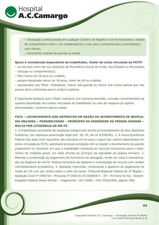 – declaração confeccionada em qualquer Cartório de Registro Civil mencionando o estado
de companheiros entre o (a) trabalhador(a) e sua (seu) companheira(o) acometida(o)
com câncer;
– documento judicial da guarda ou tutela.
Quem é considerado dependente do trabalhador, titular da conta vinculada do FGTS?
– os inscritos como tal nos Institutos de Previdência Social da União, dos Estados ou Municípios;
– cônjuge ou companheira(o);
– filho menor de 18 anos ou inválido;
– pessoa designada menor de 18 anos, maior de 60 ou inválida;
– equiparados aos filhos: enteado(a), menor sob guarda ou menor sob tutela judicial que não
possua bens suficientes para o próprio sustento.
É importante destacar que o Poder Judiciário, em inúmeras decisões, concede o levantamento da
quantia depositada nas contas vinculadas do trabalhador no caso de negativa do agente
administrador, conforme abaixo citado:
FGTS – LEVANTAMENTO DOS DEPÓSITOS EM RAZÃO DO ACOMETIMENTO DE NEOPLASIA MALIGNA – POSSIBILIDADE – PRINCÍPIO DA DIGNIDADE DA PESSOA HUMANA –
MULTA POR LITIGÂNCIA DE MÁ-FÉ.
1. O trabalhador acometido de neoplasia maligna tem direito ao levantamento de seus depósitos
fundiários, por expressa autorização legal (art. 20, IX, da Lei 8.036/90). 2. A Caixa Econômica
Federal não pode criar requisitos não previstos em lei para o saque dos valores depositados em
conta vinculada ao FGTS, sobretudo se essas condições vêm a impedir o levantamento do pecúlio
justamente no momento em que o trabalhador necessita de recursos financeiros para o tratamento de moléstia grave, em total afronta ao princípio da dignidade da pessoa humana. 3.
Mantida a condenação ao pagamento de honorários de advogado, tendo em vista a caracterização da litigância de má-fé. Postura temerária da apelante e interposição de recurso com caráter
manifestamente protelatório. 4. Apelação improvida, condenando a apelante ao pagamento de
multa de 1% (um por cento) sobre o valor da causa. (Tribunal Regional Federal da 3ª Região –
Apelação Cível nº 1096718 – Processo nº 2004.61.03.000858-5 – SP – Primeira Turma – Desembargador Federal Vesna Kolmar – Julgamento: 18/7/2006 – DJU 29/8/2006, página 348)

03
Copyright Hospital A.C. Camargo – Fundação Antonio Prudente
Lino José Rodriques Alves et al

 