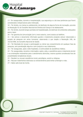 17– Ter asseguradas, durante a hospitalização, sua segurança e a de seus pertences que forem
considerados indispensáveis pela instituição.
18 – Ter direito, se criança ou adolescente, de desfrutar de alguma forma de recreação, prevista
na Resolução 41 do Conselho Nacional de Direitos da Criança e do Adolescente.
19 – Ter direito, durante longos períodos de hospitalização, de desfrutar de ambientes adequados
para o lazer.
20 – Ter garantia de comunicação com o meio externo, como acesso ao telefone.
21 – Ser prévia e claramente informado quando o tratamento proposto estiver relacionado a
projeto de pesquisa em seres humanos, observando o que dispõe a Resolução 196, de
10/10/1996, do Conselho Nacional de Saúde.
22 – Ter liberdade de recusar a participação ou retirar seu consentimento em qualquer fase da
pesquisa, sem penalização alguma e sem prejuízo a seu tratamento.
23 – Ter assegurada, após a alta hospitalar, a continuidade da assistência médica.
24 – Ter asseguradas, durante a internação e após a alta, a assistência para o tratamento da dor
e as orientações necessárias para o atendimento domiciliar, mesmo quando considerado fora de
possibilidades terapêuticas atuais.
25 – Receber ou recusar assistência moral, psicológica, social ou religiosa.
26 – Recusar tratamentos dolorosos ou extraordinários para tentar prolongar a vida.
27 – Optar pelo local de morte.

48
Copyright Hospital A.C. Camargo – Fundação Antonio Prudente
Lino José Rodriques Alves et al

 
