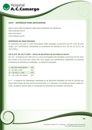 XXIV – EMPREGOS PARA DEFICIENTES
Alguns sites estão divulgando vagas para portadores de deficiência:
www.rotaryja.com.br
www.ciee.org.br
www.redesaci.org.br
EMPREGOS NA ÁREA PRIVADA
As empresas com cem ou mais funcionários estão obrigadas a preencher de 2% a 5% de seus
cargos com beneficiários reabilitados ou portadores de deficiência (art. 93 da Lei 8.213, de
24/7/1991).
LEI 8.213, DE 24/7/1991 – Plano de Benefícios da Previdência Social
Art. 93 – A empresa com 100 (cem) ou mais empregados está obrigada a preencher de 2% (dois
por cento) a 5% (cinco por cento) dos seus cargos com beneficiários reabilitados ou pessoas
portadoras de deficiência, habilitadas, na seguinte proporção:
I – até 200 empregados

2%;

II – de 201 a 500

3%;

III – de 501 a 1.000

4%;

IV – de 1.001 em diante

5%.

§ 1º – A dispensa de trabalhador reabilitado ou de deficiente habilitado ao final de contrato por
prazo determinado de mais de 90 (noventa) dias, e a imotivada, no contrato por prazo indeterminado, só poderá ocorrer após a contratação de substituto de condição semelhante.

49
Copyright Hospital A.C. Camargo – Fundação Antonio Prudente
Lino José Rodriques Alves et al

 