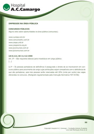 EMPREGOS NA ÁREA PÚBLICA
CONCURSOS PÚBLICOS
Alguns sites sobre oportunidades na área pública (concursos):
www.vunesp.com.br
www.concursosfcc.com.br
www.cespe.unb.br
www.cesgranrio.org.br
www.jcconcursos.com.br
www.pciconcursos.com.br
LEI 8.112, DE 11/12/1990
Art. 5º – São requisitos básicos para investidura em cargo público:
[...]
§ 2º – Às pessoas portadoras de deficiência é assegurado o direito de se inscreverem em concurso público para provimento de cargo cujas atribuições sejam compatíveis com a deficiência de
que são portadoras; para tais pessoas serão reservadas até 20% (vinte por cento) das vagas
oferecidas no concurso. (Parágrafo regulamentado pela Instrução Normativa TST 07/96)

50
Copyright Hospital A.C. Camargo – Fundação Antonio Prudente
Lino José Rodriques Alves et al

 