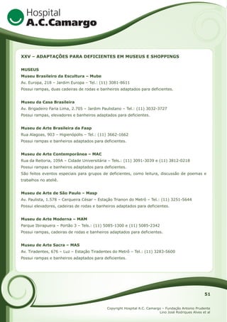 XXV – ADAPTAÇÕES PARA DEFICIENTES EM MUSEUS E SHOPPINGS
MUSEUS
Museu Brasileiro da Escultura – Mube
Av. Europa, 218 – Jardim Europa – Tel.: (11) 3081-8611
Possui rampas, duas cadeiras de rodas e banheiros adaptados para deficientes.
Museu da Casa Brasileira
Av. Brigadeiro Faria Lima, 2.705 – Jardim Paulistano – Tel.: (11) 3032-3727
Possui rampas, elevadores e banheiros adaptados para deficientes.
Museu de Arte Brasileira da Faap
Rua Alagoas, 903 – Higienópolis – Tel.: (11) 3662-1662
Possui rampas e banheiros adaptados para deficientes.
Museu de Arte Contemporânea – MAC
Rua da Reitoria, 109A – Cidade Universitária – Tels.: (11) 3091-3039 e (11) 3812-0218
Possui rampas e banheiros adaptados para deficientes.
São feitos eventos especiais para grupos de deficientes, como leitura, discussão de poemas e
trabalhos no ateliê.
Museu de Arte de São Paulo – Masp
Av. Paulista, 1.578 – Cerqueira César – Estação Trianon do Metrô – Tel.: (11) 3251-5644
Possui elevadores, cadeiras de rodas e banheiros adaptados para deficientes.
Museu de Arte Moderna – MAM
Parque Ibirapuera – Portão 3 – Tels.: (11) 5085-1300 e (11) 5085-2342
Possui rampas, cadeiras de rodas e banheiros adaptados para deficientes.
Museu de Arte Sacra – MAS
Av. Tiradentes, 676 – Luz – Estação Tiradentes do Metrô – Tel.: (11) 3283-5600
Possui rampas e banheiros adaptados para deficientes.

51
Copyright Hospital A.C. Camargo – Fundação Antonio Prudente
Lino José Rodriques Alves et al

 