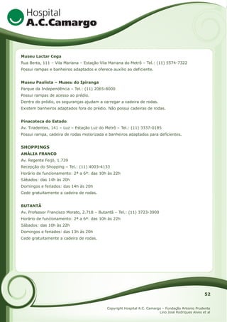 Museu Lactar Cega
Rua Berta, 111 – Vila Mariana – Estação Vila Mariana do Metrô – Tel.: (11) 5574-7322
Possui rampas e banheiros adaptados e oferece auxílio ao deficiente.
Museu Paulista – Museu do Ipiranga
Parque da Independência – Tel.: (11) 2065-8000
Possui rampas de acesso ao prédio.
Dentro do prédio, os seguranças ajudam a carregar a cadeira de rodas.
Existem banheiros adaptados fora do prédio. Não possui cadeiras de rodas.
Pinacoteca do Estado
Av. Tiradentes, 141 – Luz – Estação Luz do Metrô – Tel.: (11) 3337-0185
Possui rampa, cadeira de rodas motorizada e banheiros adaptados para deficientes.

SHOPPINGS
ANÁLIA FRANCO
Av. Regente Feijó, 1.739
Recepção do Shopping – Tel.: (11) 4003-4133
Horário de funcionamento: 2ª a 6ª: das 10h às 22h
Sábados: das 14h às 20h
Domingos e feriados: das 14h às 20h
Cede gratuitamente a cadeira de rodas.
BUTANTÃ
Av. Professor Francisco Morato, 2.718 – Butantã – Tel.: (11) 3723-3900
Horário de funcionamento: 2ª a 6ª: das 10h às 22h
Sábados: das 10h às 22h
Domingos e feriados: das 13h às 20h
Cede gratuitamente a cadeira de rodas.

52
Copyright Hospital A.C. Camargo – Fundação Antonio Prudente
Lino José Rodriques Alves et al

 
