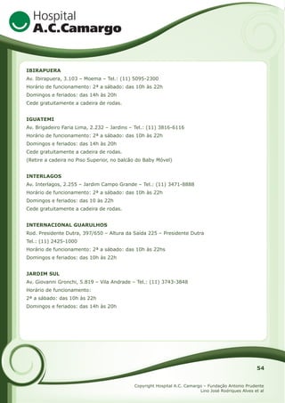 IBIRAPUERA
Av. Ibirapuera, 3.103 – Moema – Tel.: (11) 5095-2300
Horário de funcionamento: 2ª a sábado: das 10h às 22h
Domingos e feriados: das 14h às 20h
Cede gratuitamente a cadeira de rodas.
IGUATEMI
Av. Brigadeiro Faria Lima, 2.232 – Jardins – Tel.: (11) 3816-6116
Horário de funcionamento: 2ª a sábado: das 10h às 22h
Domingos e feriados: das 14h às 20h
Cede gratuitamente a cadeira de rodas.
(Retire a cadeira no Piso Superior, no balcão do Baby Móvel)
INTERLAGOS
Av. Interlagos, 2.255 – Jardim Campo Grande – Tel.: (11) 3471-8888
Horário de funcionamento: 2ª a sábado: das 10h às 22h
Domingos e feriados: das 10 às 22h
Cede gratuitamente a cadeira de rodas.
INTERNACIONAL GUARULHOS
Rod. Presidente Dutra, 397/650 – Altura da Saída 225 – Presidente Dutra
Tel.: (11) 2425-1000
Horário de funcionamento: 2ª a sábado: das 10h às 22hs
Domingos e feriados: das 10h às 22h
JARDIM SUL
Av. Giovanni Gronchi, 5.819 – Vila Andrade – Tel.: (11) 3743-3848
Horário de funcionamento:
2ª a sábado: das 10h às 22h
Domingos e feriados: das 14h às 20h

54
Copyright Hospital A.C. Camargo – Fundação Antonio Prudente
Lino José Rodriques Alves et al

 