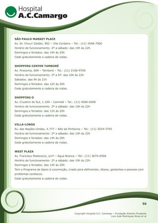 SÃO PAULO MARKET PLACE
Av. Dr. Chucri Zaidan, 902 – Vila Cordeiro – Tel.: (11) 3048-7000
Horário de funcionamento: 2ª a sábado: das 10h às 22h
Domingos e feriados: das 14h às 20h
Cede gratuitamente a cadeira de rodas.
SHOPPING CENTER TAMBORÉ
Av. Piracema, 669 – Tamboré – Tel.: (11) 2166-9700
Horário de funcionamento: 2ª a 6ª: das 10h às 22h
Sábados: das 9h às 21h
Domingos e feriados: das 12h às 20h
Cede gratuitamente a cadeira de rodas.
SHOPPING D
Av. Cruzeiro do Sul, 1.100 – Canindé – Tel.: (11) 4506-6000
Horário de funcionamento: 2ª a sábado: das 10h às 22h
Domingos e feriados: das 12h às 20h
Cede gratuitamente a cadeira de rodas.
VILLA-LOBOS
Av. das Nações Unidas, 4.777 – Alto de Pinheiros – Tel.: (11) 3024-3705
Horário de funcionamento: 2ª a sábado: das 10h às 22h
Domingos e feriados: das 14h às 20h
Cede gratuitamente a cadeira de rodas.
WEST PLAZA
Av. Francisco Matarazzo, s/nº – Água Branca – Tel.: (11) 3675-0568
Horário de funcionamento: 2ª a sábado: das 10h às 22h
Domingos e feriados: das 14h às 20h
Tem o Programa de Apoio à Locomoção, criado para deficientes, idosos, gestantes e pessoas com
problemas cardíacos.
Cede gratuitamente a cadeira de rodas.

56
Copyright Hospital A.C. Camargo – Fundação Antonio Prudente
Lino José Rodriques Alves et al

 