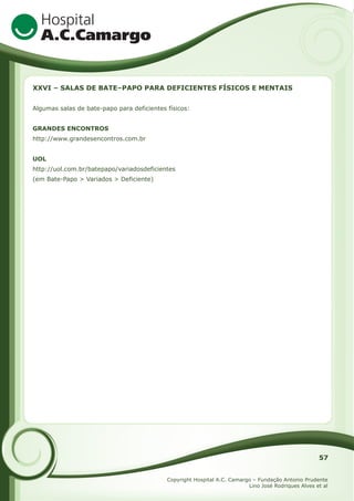 XXVI – SALAS DE BATE–PAPO PARA DEFICIENTES FÍSICOS E MENTAIS
Algumas salas de bate-papo para deficientes físicos:
GRANDES ENCONTROS
http://www.grandesencontros.com.br
UOL
http://uol.com.br/batepapo/variadosdeficientes
(em Bate-Papo > Variados > Deficiente)

57
Copyright Hospital A.C. Camargo – Fundação Antonio Prudente
Lino José Rodriques Alves et al

 