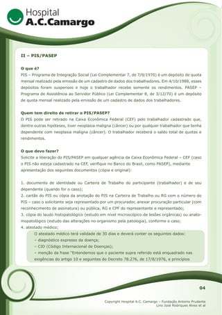 II – PIS/PASEP
O que é?
PIS – Programa de Integração Social (Lei Complementar 7, de 7/9/1970) é um depósito de quota
mensal realizado pela emissão de um cadastro de dados dos trabalhadores. Em 4/10/1988, esses
depósitos foram suspensos e hoje o trabalhador recebe somente os rendimentos. PASEP –
Programa de Assistência ao Servidor Público (Lei Complementar 8, de 3/12/70) é um depósito
de quota mensal realizado pela emissão de um cadastro de dados dos trabalhadores.
Quem tem direito de retirar o PIS/PASEP?
O PIS pode ser retirado na Caixa Econômica Federal (CEF) pelo trabalhador cadastrado que,
dentre outras hipóteses, tiver neoplasia maligna (câncer) ou por qualquer trabalhador que tenha
dependente com neoplasia maligna (câncer). O trabalhador receberá o saldo total de quotas e
rendimentos.
O que devo fazer?
Solicite a liberação do PIS/PASEP em qualquer agência da Caixa Econômica Federal – CEF (caso
o PIS não esteja cadastrado na CEF, verifique no Banco do Brasil, como PASEP), mediante
apresentação dos seguintes documentos (cópia e original):
1. documento de identidade ou Carteira de Trabalho do participante (trabalhador) e de seu
dependente (quando for o caso);
2. cartão do PIS ou cópia da anotação do PIS na Carteira de Trabalho ou RG com o número do
PIS – caso o solicitante seja representado por um procurador, anexar procuração particular (com
reconhecimento de assinatura) ou pública, RG e CPF do representante e representado;
3. cópia do laudo histopatológico (estudo em nível microscópico de lesões orgânicas) ou anatomopatológico (estudo das alterações no organismo pela patologia), conforme o caso;
4. atestado médico;
O atestado médico terá validade de 30 dias e deverá conter os seguintes dados:
– diagnóstico expresso da doença;
– CID (Código Internacional de Doenças);
– menção da frase “Entendemos que o paciente supra referido está enquadrado nas
exigências do artigo 10 e seguintes do Decreto 78.276, de 17/8/1976, e princípios

04
Copyright Hospital A.C. Camargo – Fundação Antonio Prudente
Lino José Rodriques Alves et al

 