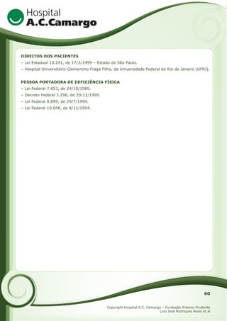 DIREITOS DOS PACIENTES
– Lei Estadual 10.241, de 17/3/1999 – Estado de São Paulo.
– Hospital Universitário Clementino Fraga Filho, da Universidade Federal do Rio de Janeiro (UFRJ).
PESSOA PORTADORA DE DEFICIÊNCIA FÍSICA
– Lei Federal 7.853, de 24/10/1989.
– Decreto Federal 3.298, de 20/12/1999.
– Lei Federal 8.899, de 29/7/1994.
– Lei Federal 10.048, de 8/11/1994.

60
Copyright Hospital A.C. Camargo – Fundação Antonio Prudente
Lino José Rodriques Alves et al

 