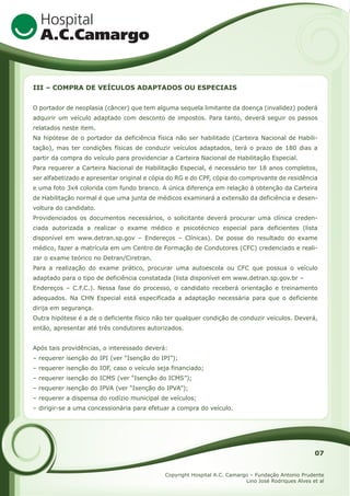 III – COMPRA DE VEÍCULOS ADAPTADOS OU ESPECIAIS
O portador de neoplasia (câncer) que tem alguma sequela limitante da doença (invalidez) poderá
adquirir um veículo adaptado com desconto de impostos. Para tanto, deverá seguir os passos
relatados neste item.
Na hipótese de o portador da deficiência física não ser habilitado (Carteira Nacional de Habilitação), mas ter condições físicas de conduzir veículos adaptados, terá o prazo de 180 dias a
partir da compra do veículo para providenciar a Carteira Nacional de Habilitação Especial.
Para requerer a Carteira Nacional de Habilitação Especial, é necessário ter 18 anos completos,
ser alfabetizado e apresentar original e cópia do RG e do CPF, cópia do comprovante de residência
e uma foto 3x4 colorida com fundo branco. A única diferença em relação à obtenção da Carteira
de Habilitação normal é que uma junta de médicos examinará a extensão da deficiência e desenvoltura do candidato.
Providenciados os documentos necessários, o solicitante deverá procurar uma clínica credenciada autorizada a realizar o exame médico e psicotécnico especial para deficientes (lista
disponível em www.detran.sp.gov – Endereços – Clínicas). De posse do resultado do exame
médico, fazer a matrícula em um Centro de Formação de Condutores (CFC) credenciado e realizar o exame teórico no Detran/Ciretran.
Para a realização do exame prático, procurar uma autoescola ou CFC que possua o veículo
adaptado para o tipo de deficiência constatada (lista disponível em www.detran.sp.gov.br –
Endereços – C.F.C.). Nessa fase do processo, o candidato receberá orientação e treinamento
adequados. Na CHN Especial está especificada a adaptação necessária para que o deficiente
dirija em segurança.
Outra hipótese é a de o deficiente físico não ter qualquer condição de conduzir veículos. Deverá,
então, apresentar até três condutores autorizados.
Após tais providências, o interessado deverá:
– requerer isenção do IPI (ver “Isenção do IPI”);
– requerer isenção do IOF, caso o veículo seja financiado;
– requerer isenção do ICMS (ver “Isenção do ICMS”);
– requerer isenção do IPVA (ver “Isenção do IPVA”);
– requerer a dispensa do rodízio municipal de veículos;
– dirigir-se a uma concessionária para efetuar a compra do veículo.

07
Copyright Hospital A.C. Camargo – Fundação Antonio Prudente
Lino José Rodriques Alves et al

 