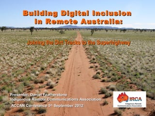 Presenter: Daniel FeatherstonePresenter: Daniel Featherstone
Indigenous Remote Communications AssociationIndigenous Remote Communications Association
ACCAN Conference 5ACCAN Conference 5thth
September 2012September 2012
Building Digital InclusionBuilding Digital Inclusion
in Remote Australia:in Remote Australia:
Joining the Dirt Tracks to the SuperhighwayJoining the Dirt Tracks to the Superhighway
 