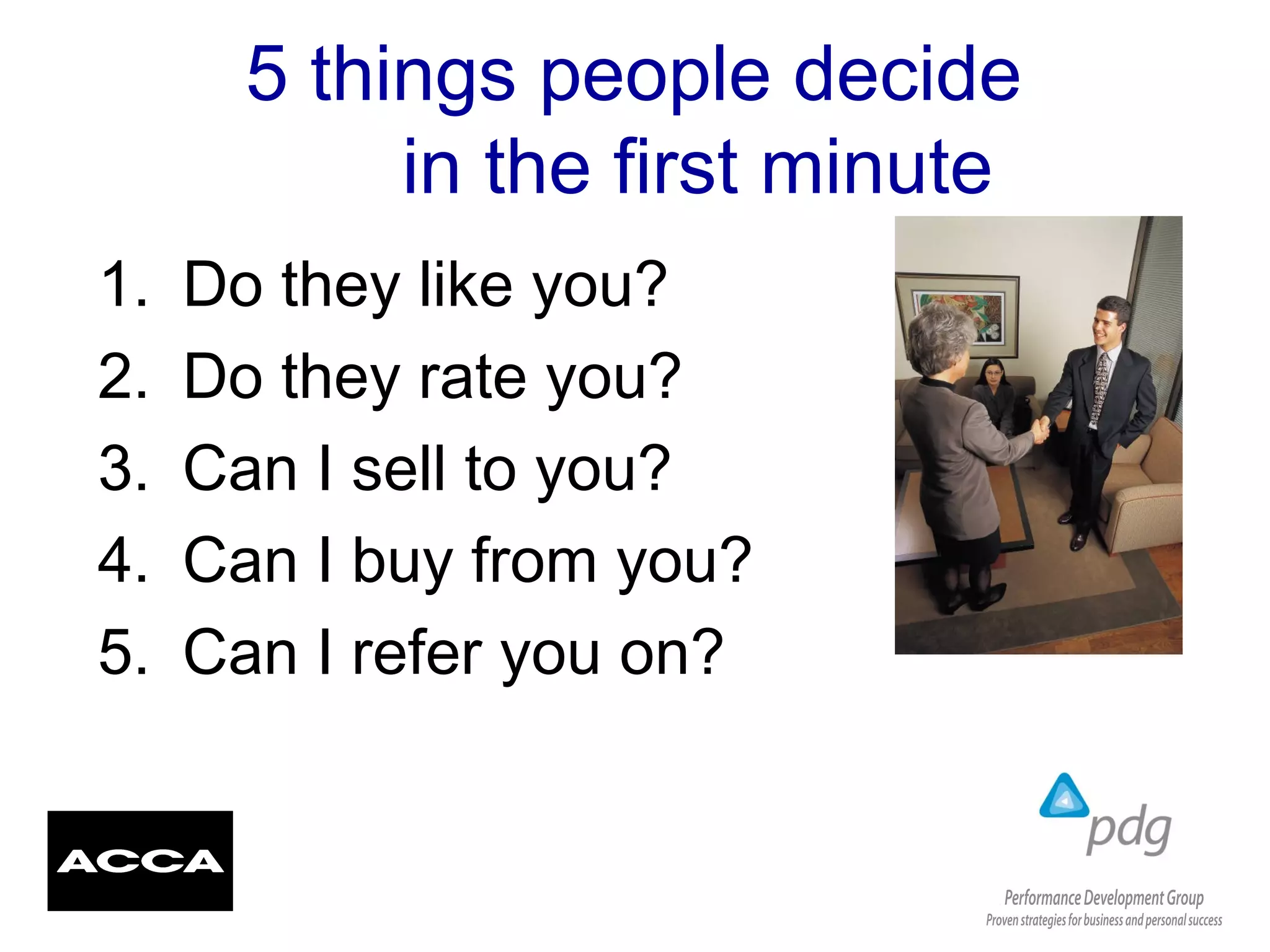 5 things people decide
in the first minute
1. Do they like you?
2. Do they rate you?
3. Can I sell to you?
4. Can I buy from you?
5. Can I refer you on?
 