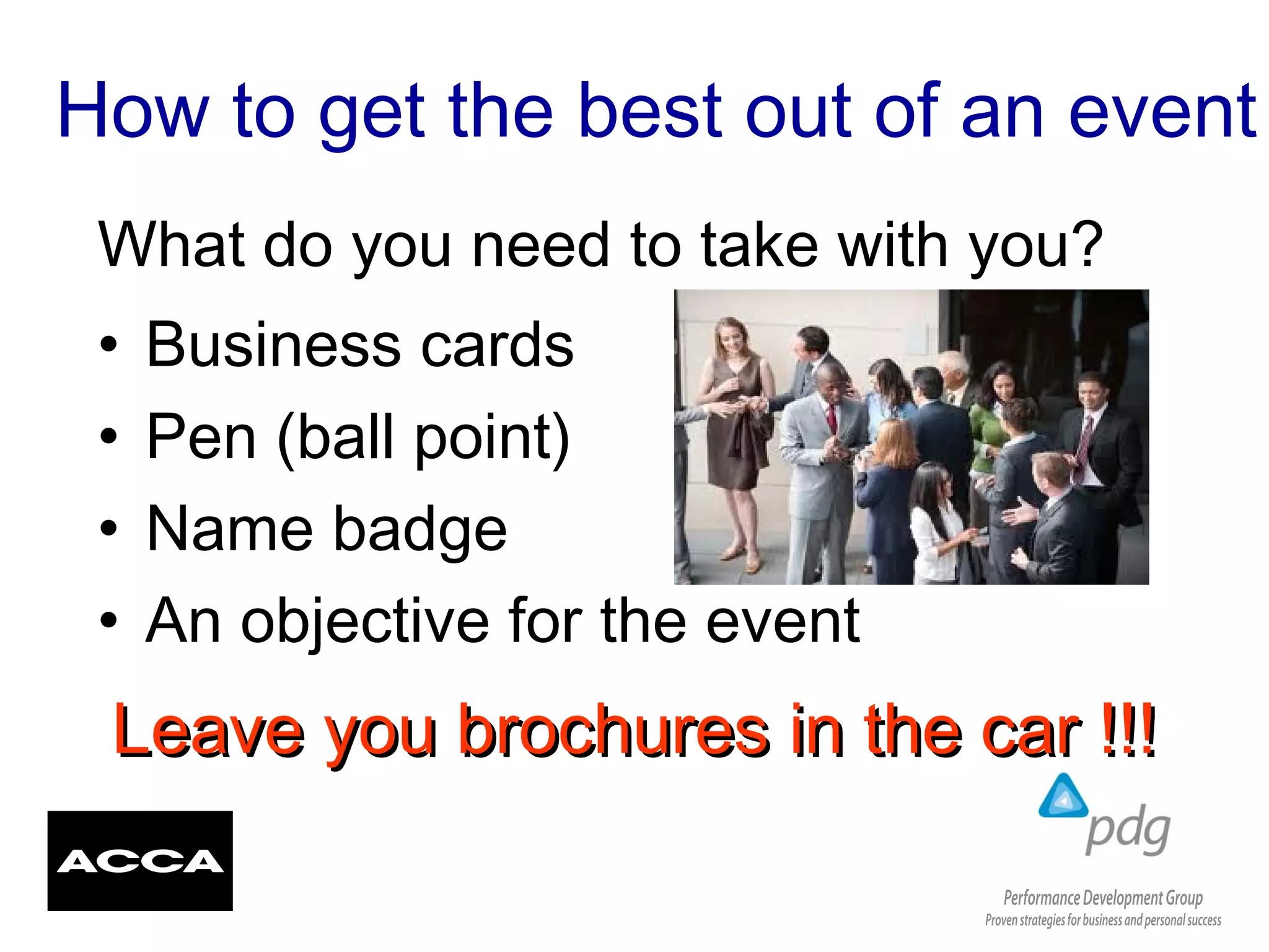 How to get the best out of an event
• Business cards
• Pen (ball point)
• Name badge
• An objective for the event
What do you need to take with you?
Leave you brochures in the car !!!Leave you brochures in the car !!!
 