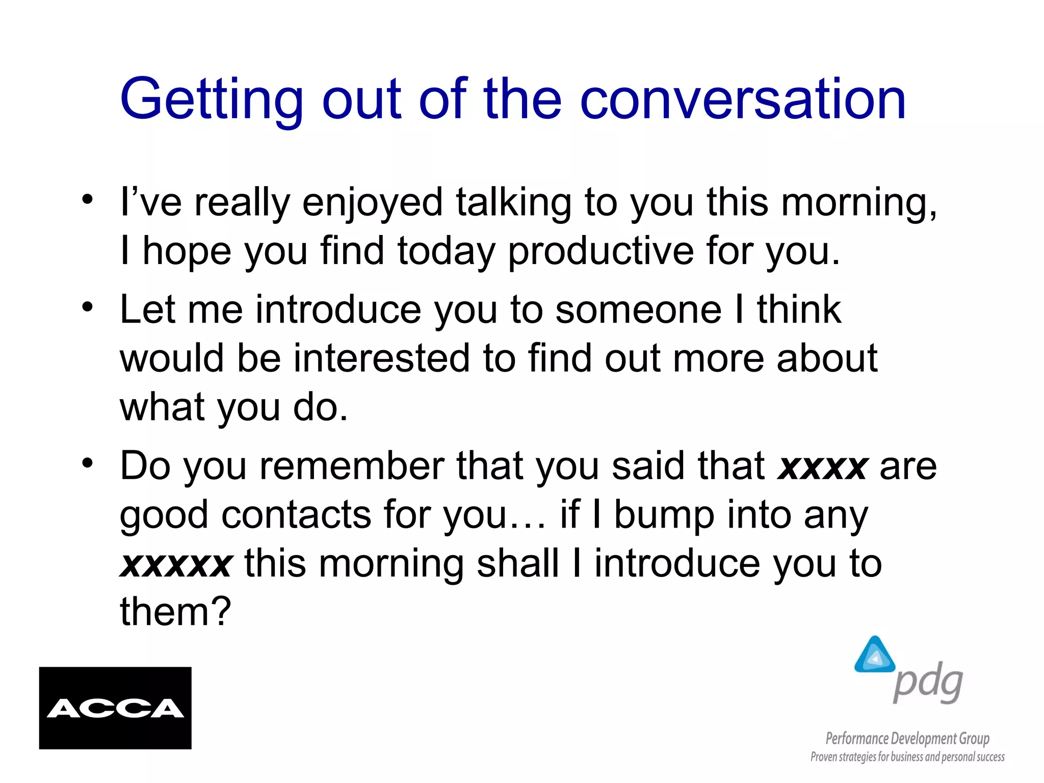 Getting out of the conversation
• I’ve really enjoyed talking to you this morning,
I hope you find today productive for you.
• Let me introduce you to someone I think
would be interested to find out more about
what you do.
• Do you remember that you said that xxxx are
good contacts for you… if I bump into any
xxxxx this morning shall I introduce you to
them?
 