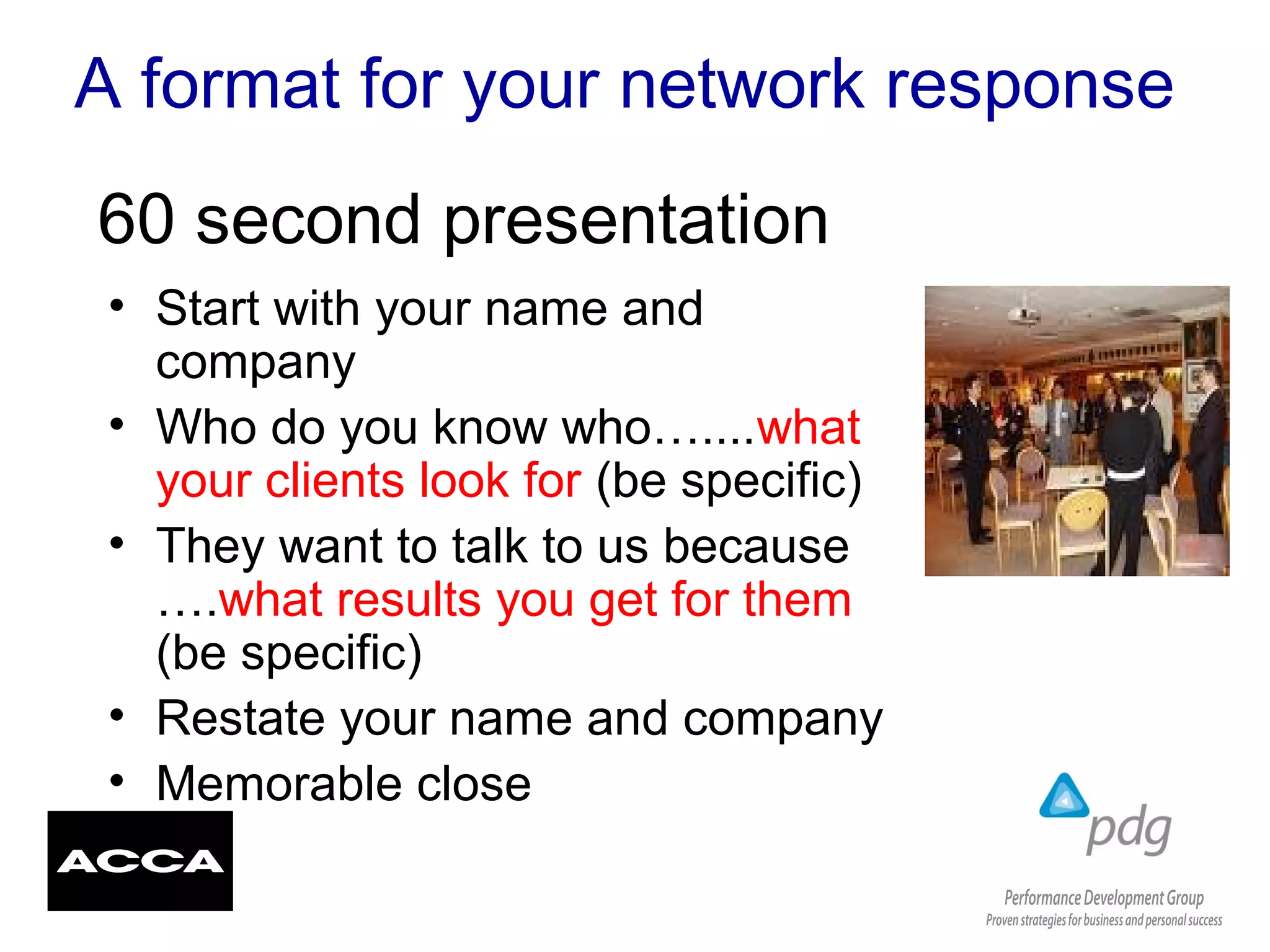 A format for your network response
• Start with your name and
company
• Who do you know who…....what
your clients look for (be specific)
• They want to talk to us because
….what results you get for them
(be specific)
• Restate your name and company
• Memorable close
60 second presentation
 