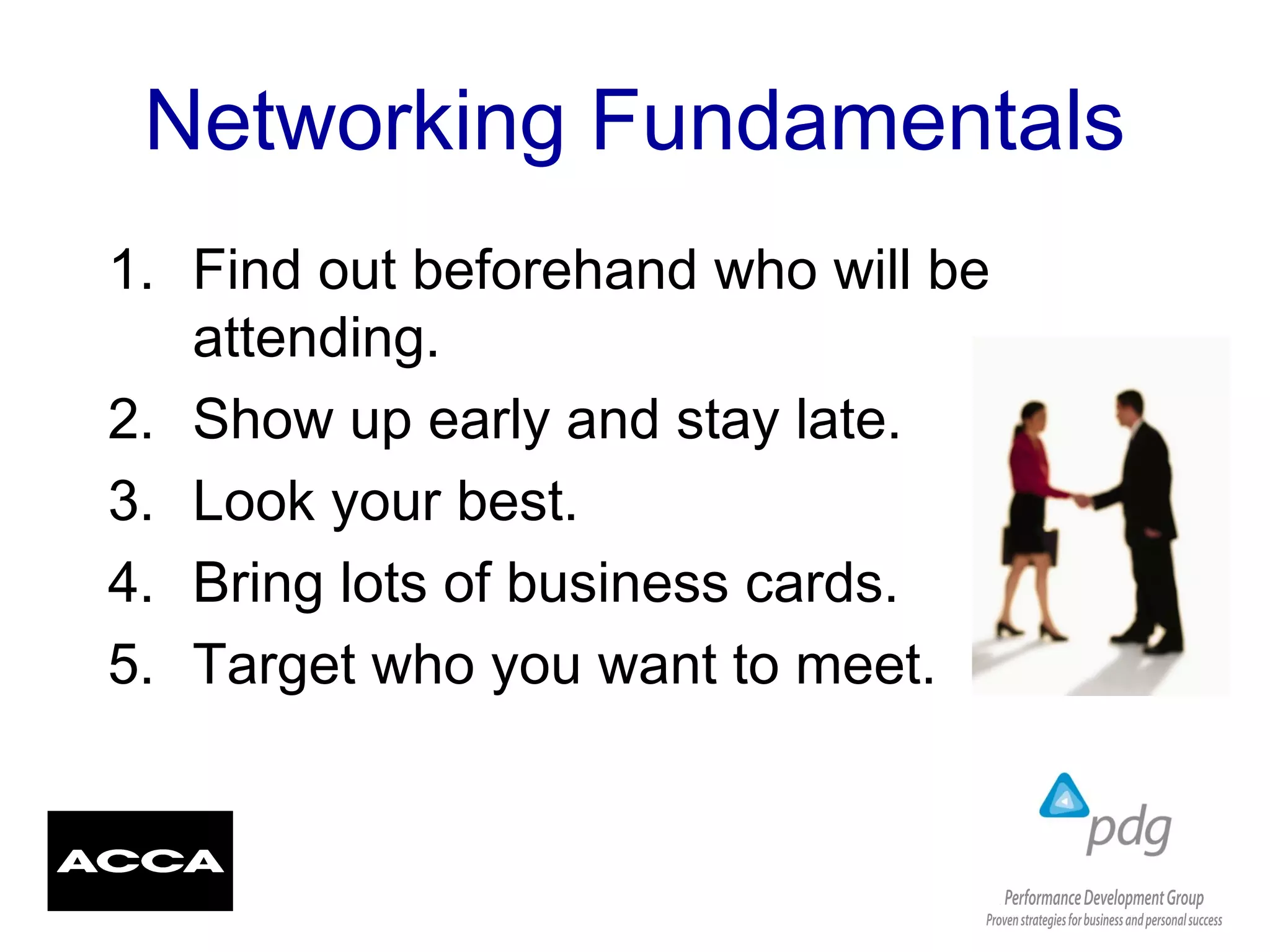 Networking Fundamentals
1. Find out beforehand who will be
attending.
2. Show up early and stay late.
3. Look your best.
4. Bring lots of business cards.
5. Target who you want to meet.
 