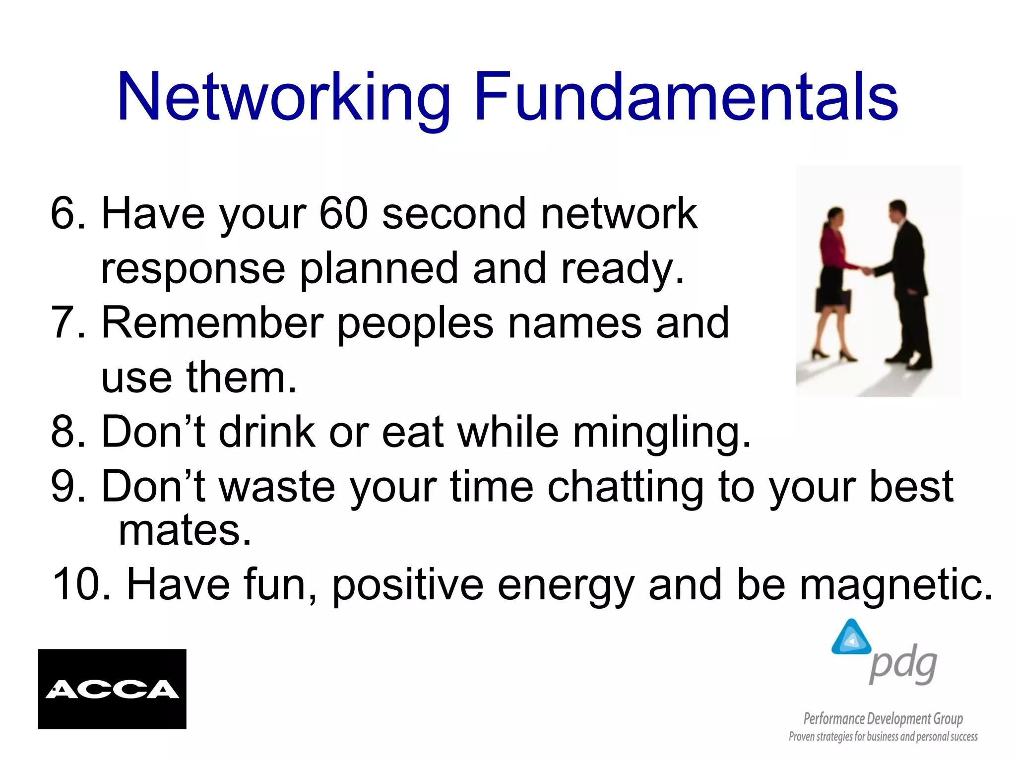 Networking Fundamentals
6. Have your 60 second network
response planned and ready.
7. Remember peoples names and
use them.
8. Don’t drink or eat while mingling.
9. Don’t waste your time chatting to your best
mates.
10. Have fun, positive energy and be magnetic.
.
 