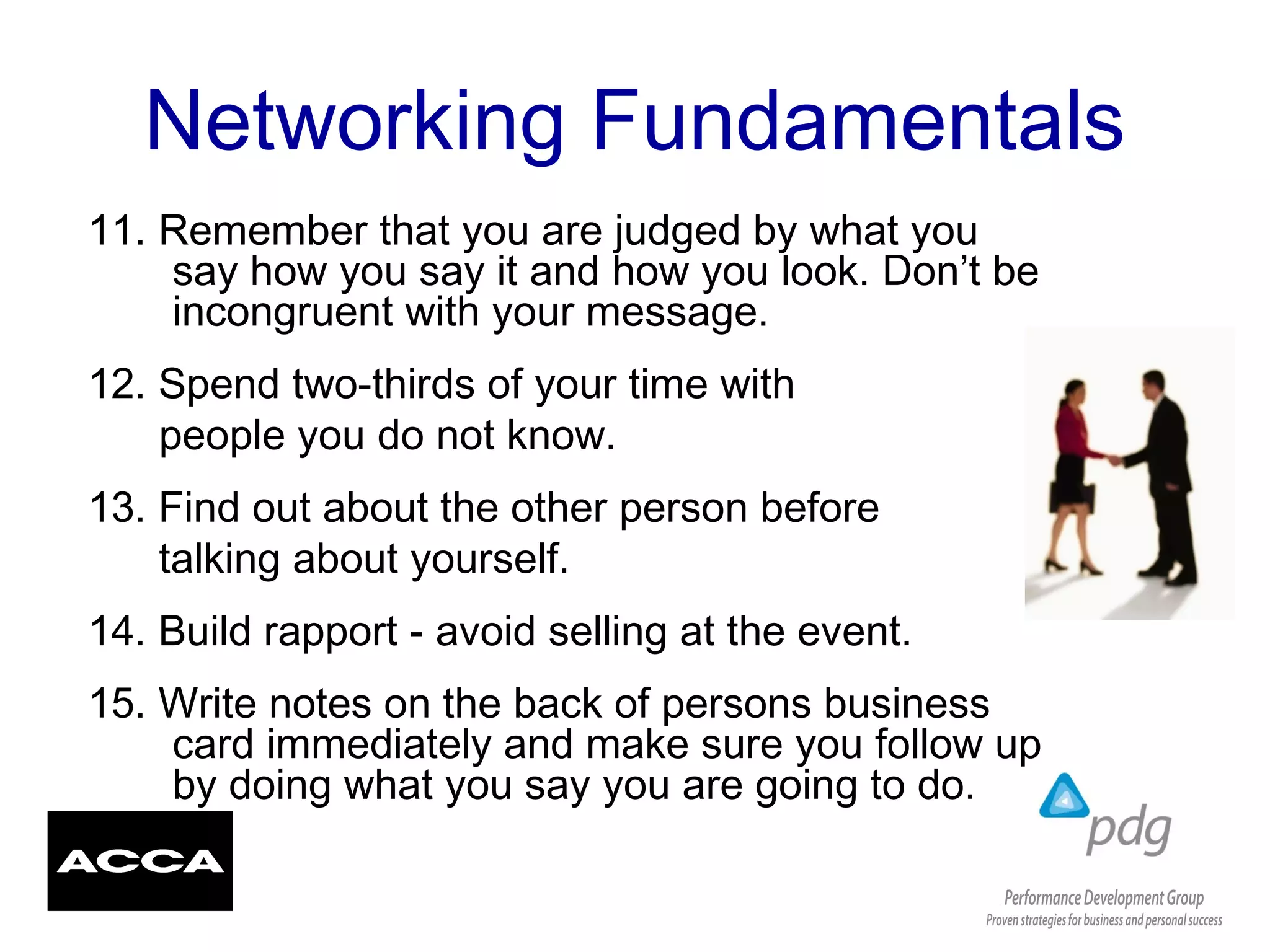 Networking Fundamentals
11. Remember that you are judged by what you
say how you say it and how you look. Don’t be
incongruent with your message.
12. Spend two-thirds of your time with
people you do not know.
13. Find out about the other person before
talking about yourself.
14. Build rapport - avoid selling at the event.
15. Write notes on the back of persons business
card immediately and make sure you follow up
by doing what you say you are going to do.
 