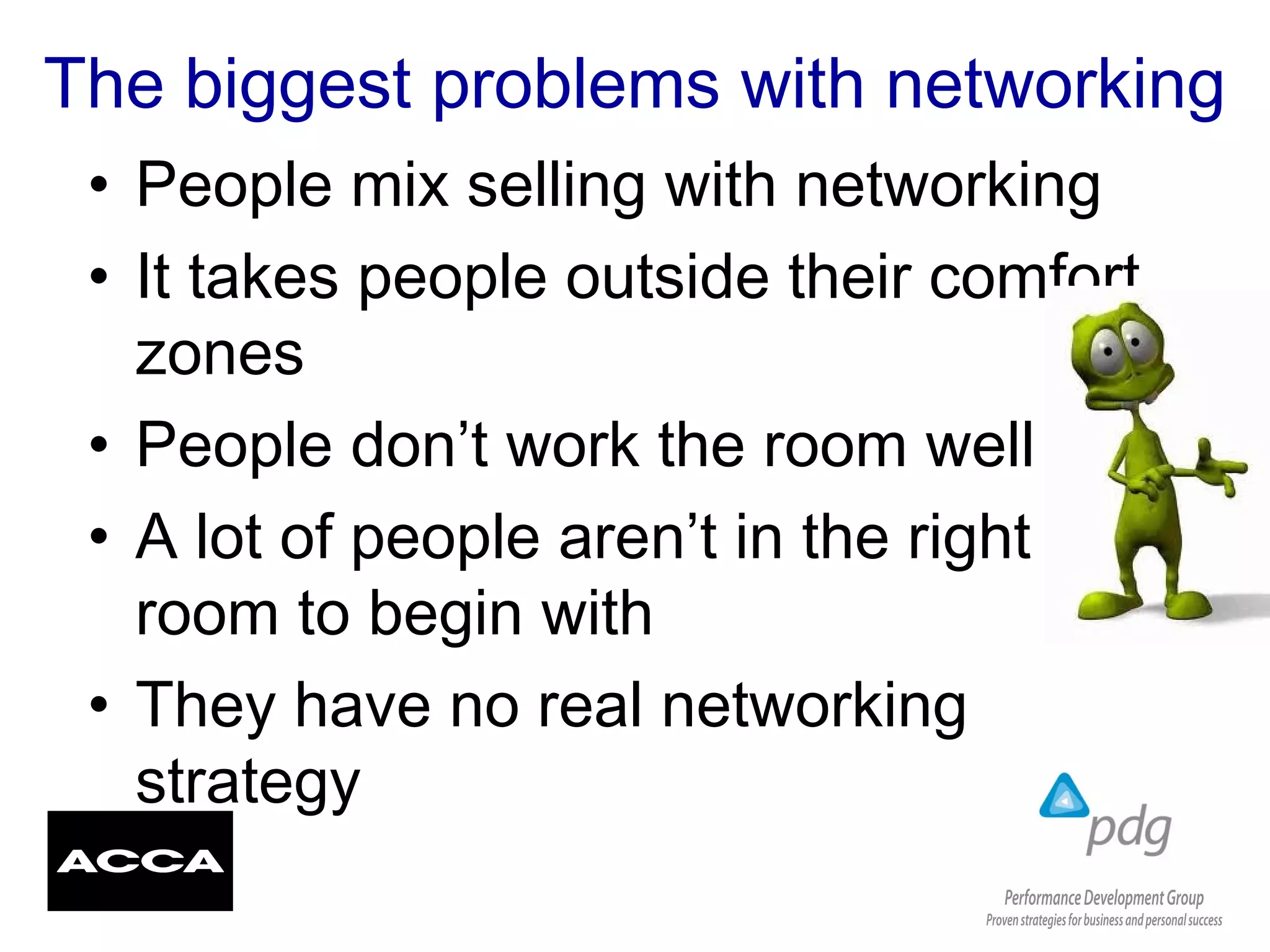 The biggest problems with networking
• People mix selling with networking
• It takes people outside their comfort
zones
• People don’t work the room well
• A lot of people aren’t in the right
room to begin with
• They have no real networking
strategy
 