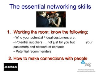 The essential networking skills
1.1. Working the room; know the following;Working the room; know the following;
- Who your potential / ideal customers are.
- Potential suppliers…..not just for you but your
customers and network of contacts
- Potential recommenders
2. How to make connections with people2. How to make connections with people
 
