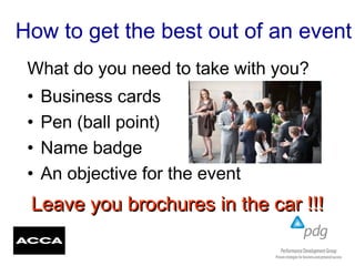 How to get the best out of an event
• Business cards
• Pen (ball point)
• Name badge
• An objective for the event
What do you need to take with you?
Leave you brochures in the car !!!Leave you brochures in the car !!!
 