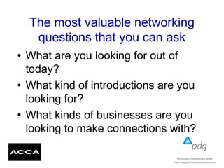 The most valuable networking
questions that you can ask
• What are you looking for out of
today?
• What kind of introductions are you
looking for?
• What kinds of businesses are you
looking to make connections with?
 