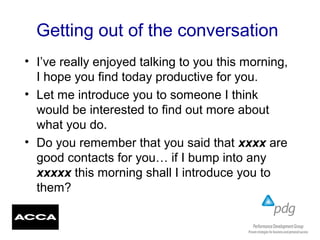 Getting out of the conversation
• I’ve really enjoyed talking to you this morning,
I hope you find today productive for you.
• Let me introduce you to someone I think
would be interested to find out more about
what you do.
• Do you remember that you said that xxxx are
good contacts for you… if I bump into any
xxxxx this morning shall I introduce you to
them?
 