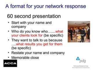 A format for your network response
• Start with your name and
company
• Who do you know who…....what
your clients look for (be specific)
• They want to talk to us because
….what results you get for them
(be specific)
• Restate your name and company
• Memorable close
60 second presentation
 